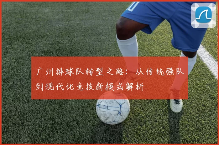 广州排球队转型之路：从传统强队到现代化竞技新模式解析