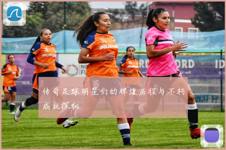 传奇足球明星们的辉煌历程与不朽成就探秘