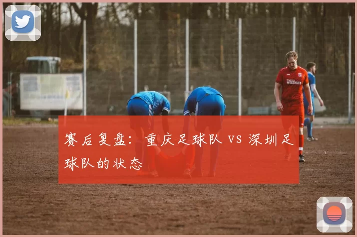 赛后复盘：重庆足球队 vs 深圳足球队的状态