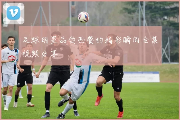 足球明星品尝西餐的精彩瞬间合集视频分享