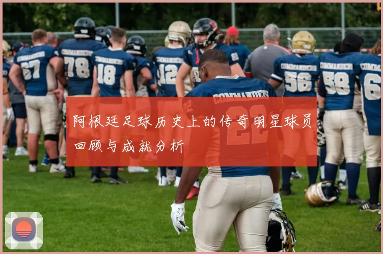 阿根廷足球历史上的传奇明星球员回顾与成就分析