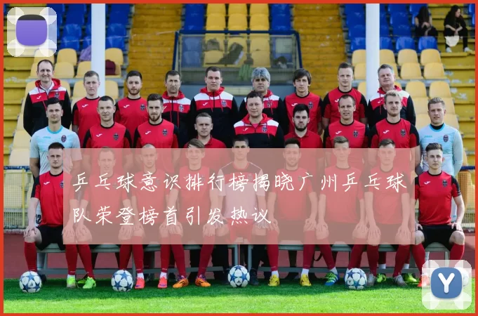 乒乓球意识排行榜揭晓广州乒乓球队荣登榜首引发热议