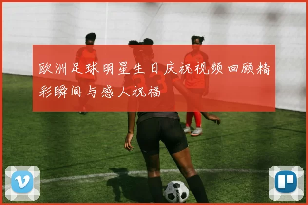 欧洲足球明星生日庆祝视频回顾精彩瞬间与感人祝福