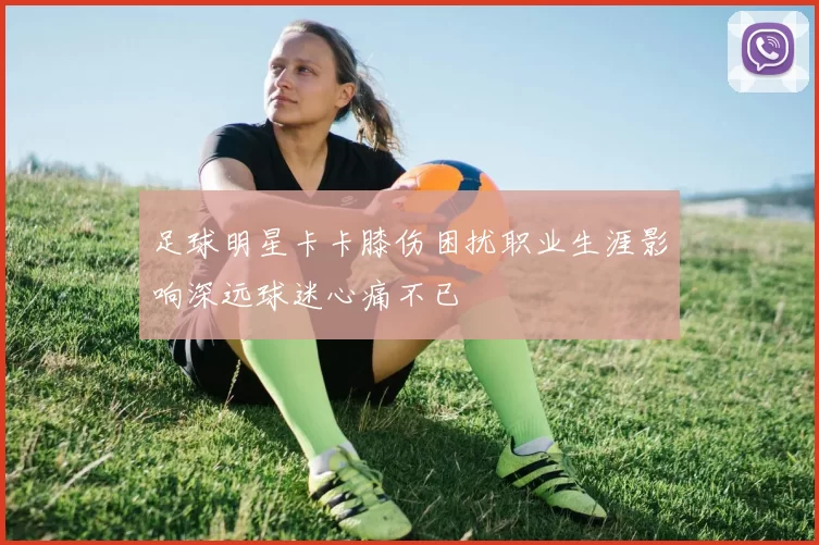 足球明星卡卡膝伤困扰职业生涯影响深远球迷心痛不已