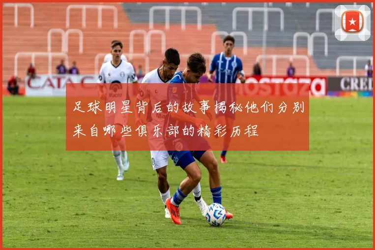 足球明星背后的故事揭秘他们分别来自哪些俱乐部的精彩历程